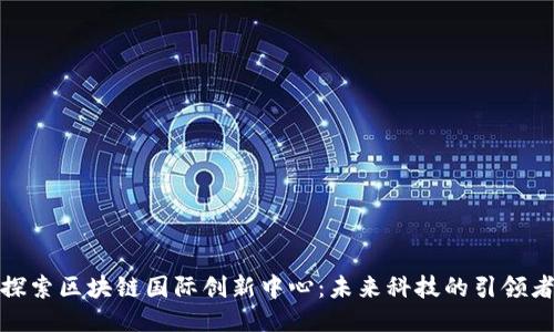 探索区块链国际创新中心：未来科技的引领者