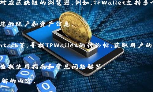 要查找有关TPWallet的信息，您可以按照以下步骤进行：

1. **访问官方网站**：
   您可以直接访问TPWallet的官方网站，获取最新的信息和功能介绍。

2. **使用社交媒体**：
   您可以在TPWallet的社交媒体页面上查找最新动态和社区讨论。这通常包括Twitter、Telegram等平台。

3. **查询区块链浏览器**：
   如果您想查看TPWallet内的交易记录或资产，您可以使用对应区块链的浏览器。例如，TPWallet支持多个区块链网络，您可以通过区块链浏览器查看相关的交易信息。

4. **下载并使用手机应用**：
   如果TPWallet有手机应用，您可以通过下载并注册来查看您的账户和资产信息。

5. **参与社区讨论**：
   您可以进入各种加密货币论坛和社区，例如Reddit、Bitcointalk等，寻找TPWallet的讨论帖，获取用户的经验和反馈。

6. **查看相关文档与教程**：
   很多项目都会提供官方文档，您可以在TPWallet的网站上查找使用指南和常见问题解答。

如果您需要特定的信息或帮助，可以进一步具体说明您想要了解的内容。