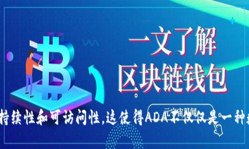 区块链中的“ADA”通常指的是Cardano（卡尔达诺）平台的原生加密货币。这是一个基于区块链的智能合约平台，由Input Output Hong Kong（IOHK）所开发。ADA名称来源于19世纪的数学家Ada Lovelace，她被认为是计算机程序设计的先驱。

Cardano的特点在于它采用了一种称为“权益证明”(Proof of Stake, PoS) 的共识机制。这种机制与比特币的“工作量证明”（Proof of Work, PoW）不同，并且被认为更加节能和可扩展。Cardano旨在提供一个更加安全和可持续的区块链环境，以支持智能合约和去中心化应用（DApps）。

ADA在市场上有多种用途，主要包括：

1. **交易媒介**：ADA可以作为一种支付工具，用于在Cardano平台上进行交易。
2. **参与投票**：ADA持有者可以通过投票参与Cardano的治理，影响网络的未来发展。
3. **质押**：用户可以质押ADA以获得奖励，并支持网络的安全性。

总之，ADA是一个重要的元素，它为Cardano生态系统提供了动力。同时，Cardano项目本身也致力于推动区块链技术的可持续性和可访问性。这使得ADA不仅仅是一种数字资产，也是一种重要的技术和创新载体。